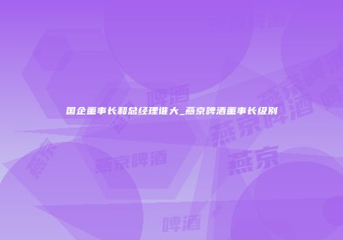 国企董事长和总经理谁大_燕京啤酒董事长级别
