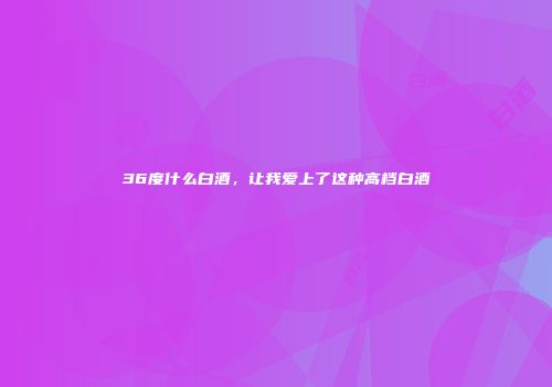 36度什么白酒，让我爱上了这种高档白酒