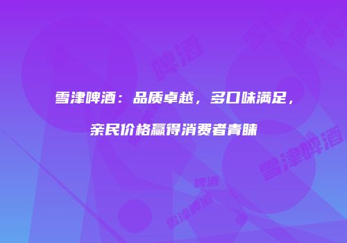 雪津啤酒：品质卓越，多口味满足，亲民价格赢得消费者青睐