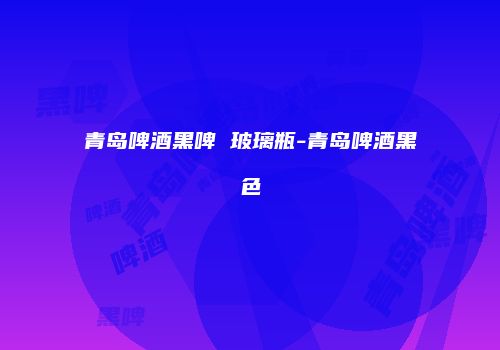 青岛啤酒黑啤 玻璃瓶-青岛啤酒黑色