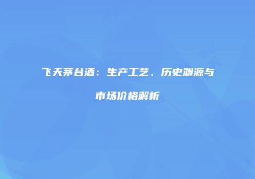 飞天茅台酒：生产工艺、历史渊源与市场价格解析