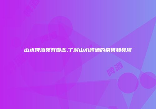 山水啤酒奖有哪些,了解山水啤酒的荣誉和奖项