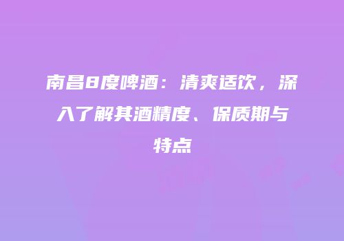 南昌8度啤酒：清爽适饮，深入了解其酒精度、保质期与特点