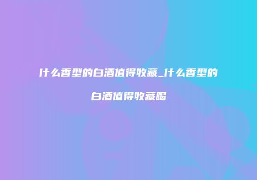 什么香型的白酒值得收藏_什么香型的白酒值得收藏喝