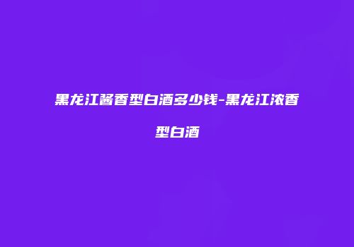 黑龙江酱香型白酒多少钱-黑龙江浓香型白酒