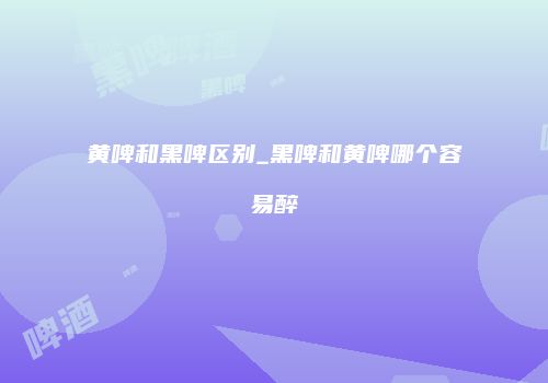 黄啤和黑啤区别_黑啤和黄啤哪个容易醉