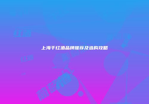 上海干红酒品牌推荐及选购攻略