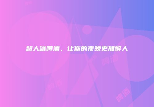 超大罐啤酒，让你的夜晚更加醉人