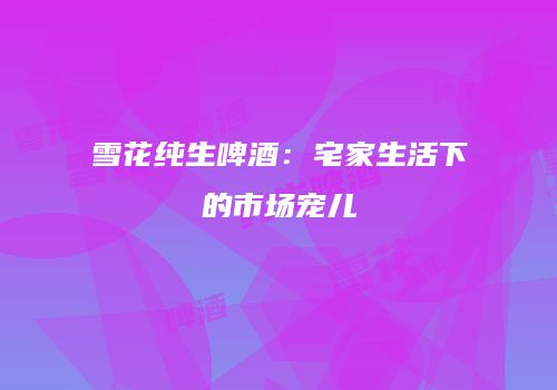 雪花纯生啤酒：宅家生活下的市场宠儿