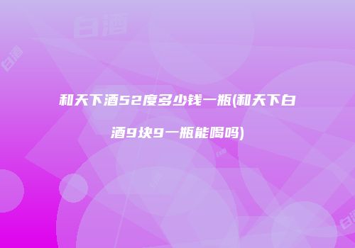 和天下酒52度多少钱一瓶(和天下白酒9块9一瓶能喝吗)