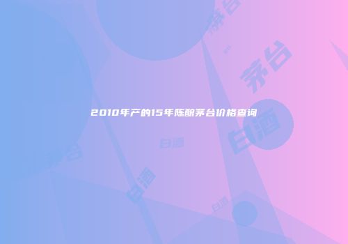 2010年产的15年陈酿茅台价格查询