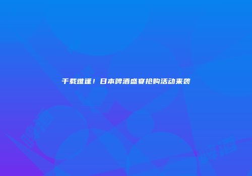 千载难逢！日本啤酒盛宴抢购活动来袭