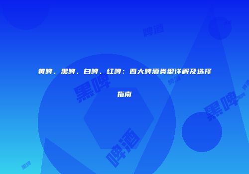 黄啤、黑啤、白啤、红啤：四大啤酒类型详解及选择指南