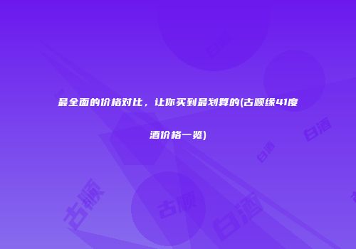 最全面的价格对比，让你买到最划算的(古顺缘41度酒价格一览)