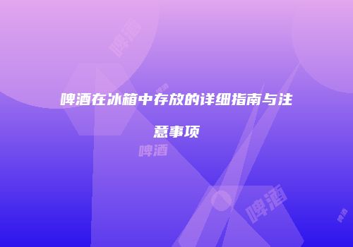 啤酒在冰箱中存放的详细指南与注意事项