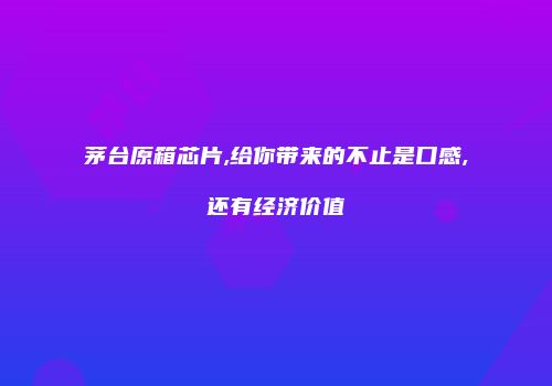 茅台原箱芯片,给你带来的不止是口感,还有经济价值