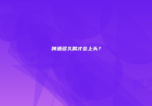 啤酒多久喝才会上头？