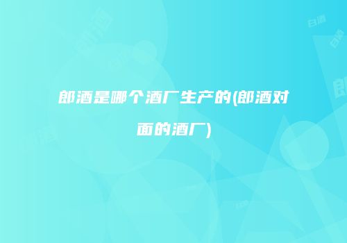 郎酒是哪个酒厂生产的(郎酒对面的酒厂)