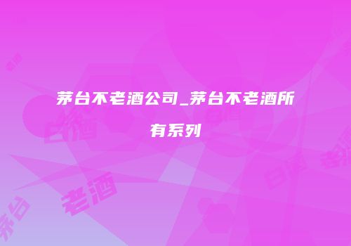 茅台不老酒公司_茅台不老酒所有系列