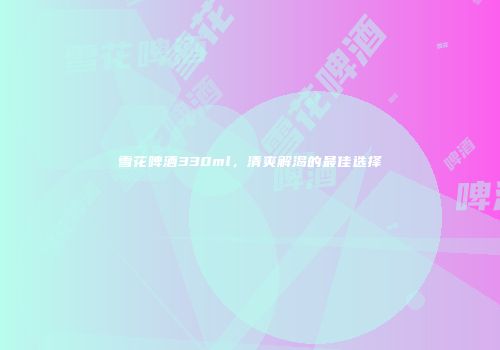 雪花啤酒330ml，清爽解渴的最佳选择
