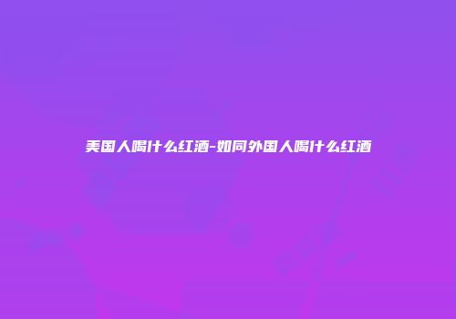 美国人喝什么红酒-如同外国人喝什么红酒