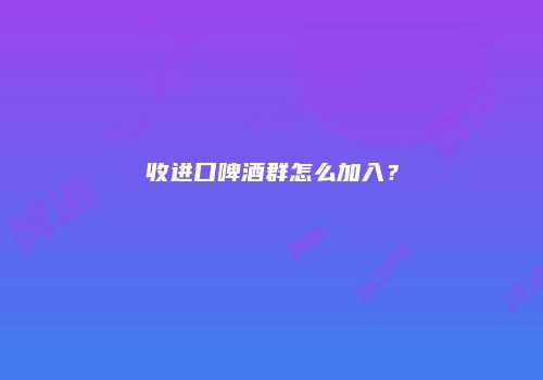 收进口啤酒群怎么加入？