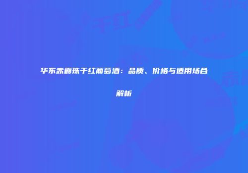 华东赤霞珠干红葡萄酒：品质、价格与适用场合解析