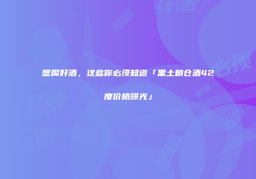 想喝好酒，这些你必须知道「黑土粮仓酒42度价格曝光」