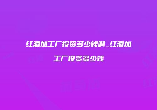 红酒加工厂投资多少钱啊_红酒加工厂投资多少钱