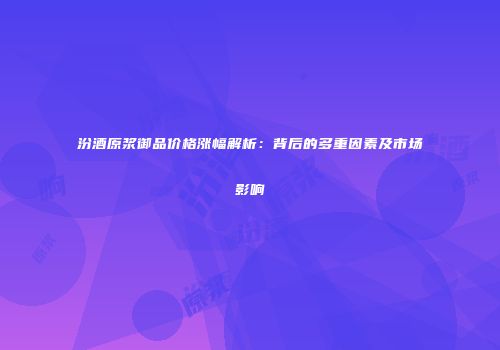 汾酒原浆御品价格涨幅解析：背后的多重因素及市场影响