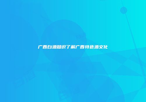 广西白酒知识了解广西特色酒文化