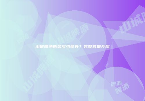 山城啤酒瓶装多少毫升？完整容量介绍