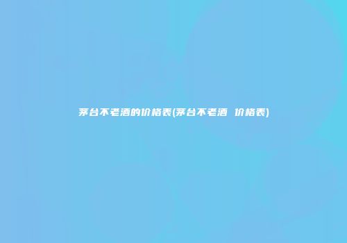 茅台不老酒的价格表(茅台不老酒 价格表)