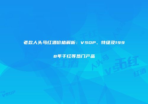 老款人头马红酒价格解析：VSOP、特级及1998年干红等热门产品