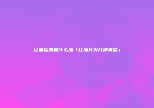 红酒指的是什么酒「红酒分为几种类型」