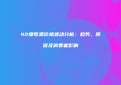 42度敬酒价格波动分析：趋势、原因及消费者影响