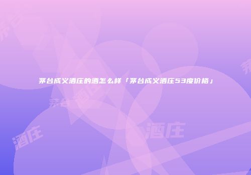 茅台成义酒庄的酒怎么样「茅台成义酒庄53度价格」