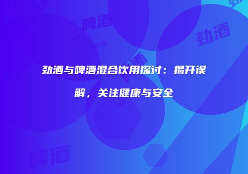 劲酒与啤酒混合饮用探讨：揭开误解，关注健康与安全