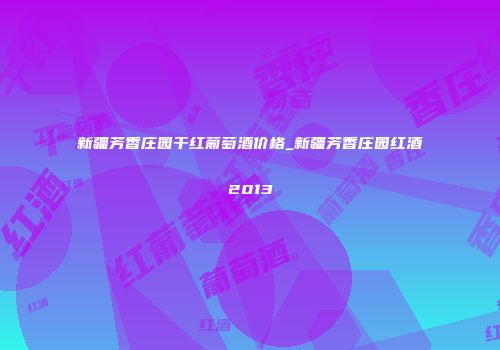 新疆芳香庄园干红葡萄酒价格_新疆芳香庄园红酒2013