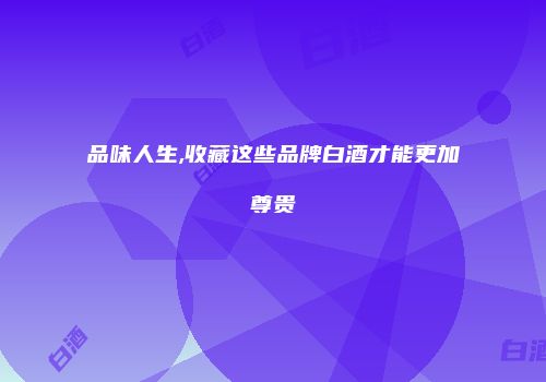 品味人生,收藏这些品牌白酒才能更加尊贵