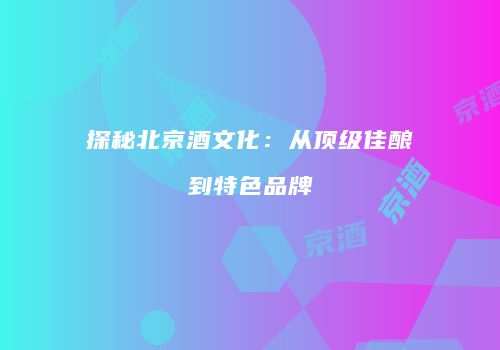 探秘北京酒文化：从顶级佳酿到特色品牌