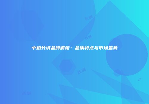 中粮长城品牌解析：品质特点与市场差异