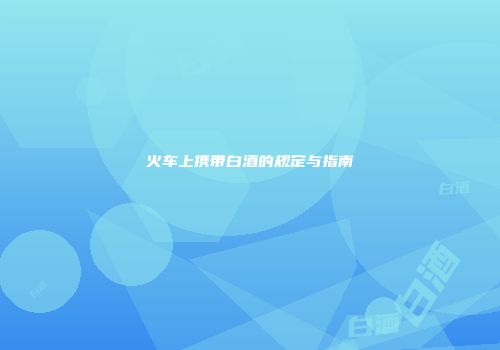 火车上携带白酒的规定与指南
