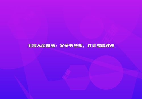 毛铺大团圆酒：父亲节佳酿，共享温馨时光