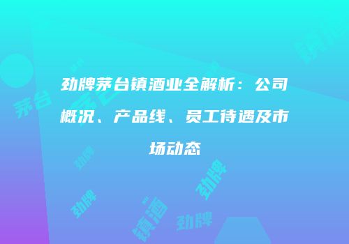 劲牌茅台镇酒业全解析：公司概况、产品线、员工待遇及市场动态