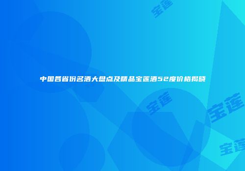 中国各省份名酒大盘点及精品宝莲酒52度价格揭晓