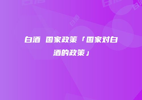 白酒 国家政策「国家对白酒的政策」