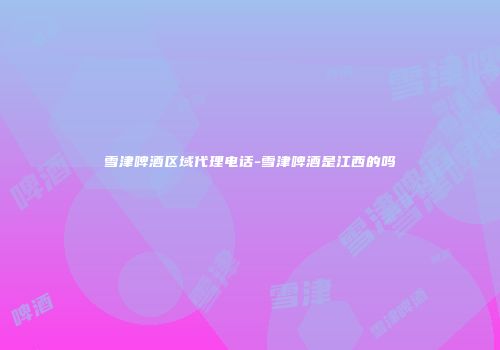雪津啤酒区域代理电话-雪津啤酒是江西的吗