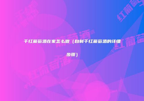 干红葡萄酒在家怎么做（自制干红葡萄酒的详细步骤）
