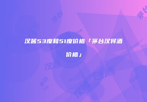 汉酱53度和51度价格「茅台汉将酒价格」